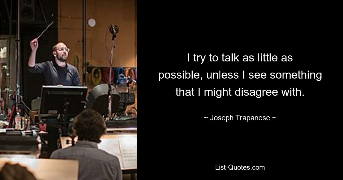 I try to talk as little as possible, unless I see something that I might disagree with. — © Joseph Trapanese