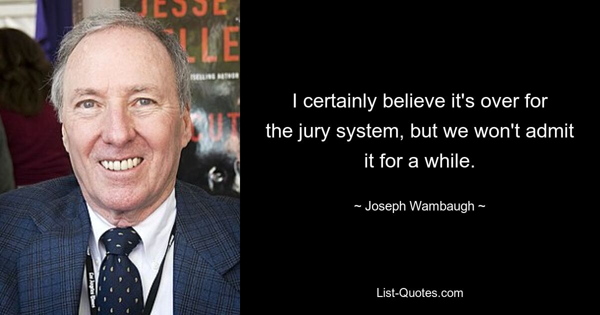 I certainly believe it's over for the jury system, but we won't admit it for a while. — © Joseph Wambaugh