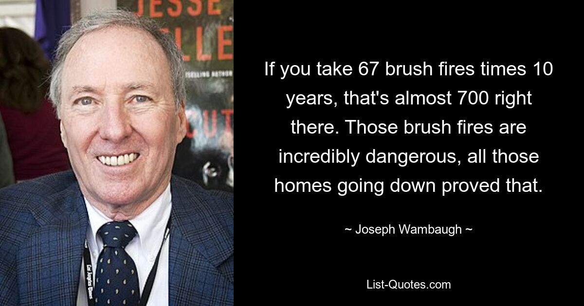 If you take 67 brush fires times 10 years, that's almost 700 right there. Those brush fires are incredibly dangerous, all those homes going down proved that. — © Joseph Wambaugh