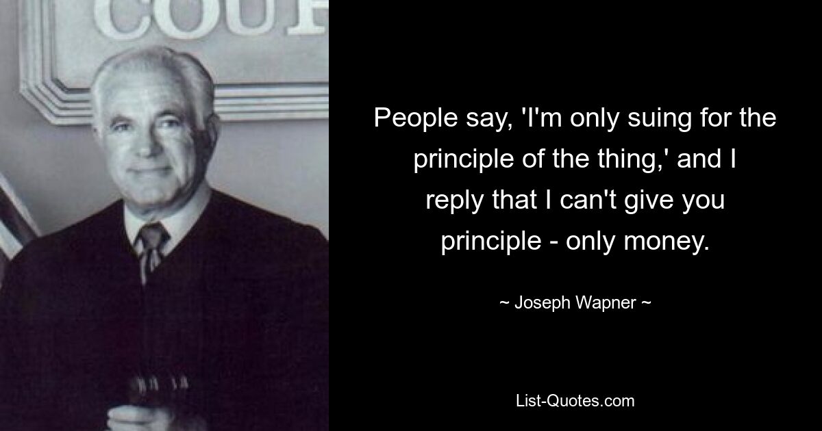 People say, 'I'm only suing for the principle of the thing,' and I reply that I can't give you principle - only money. — © Joseph Wapner