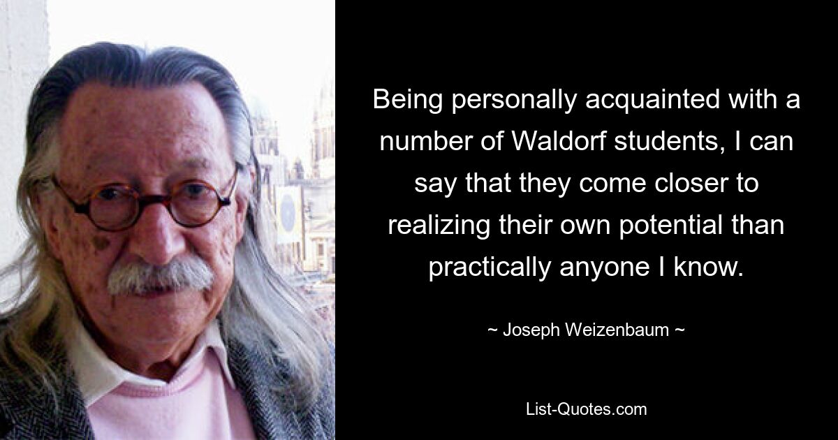 Being personally acquainted with a number of Waldorf students, I can say that they come closer to realizing their own potential than practically anyone I know. — © Joseph Weizenbaum