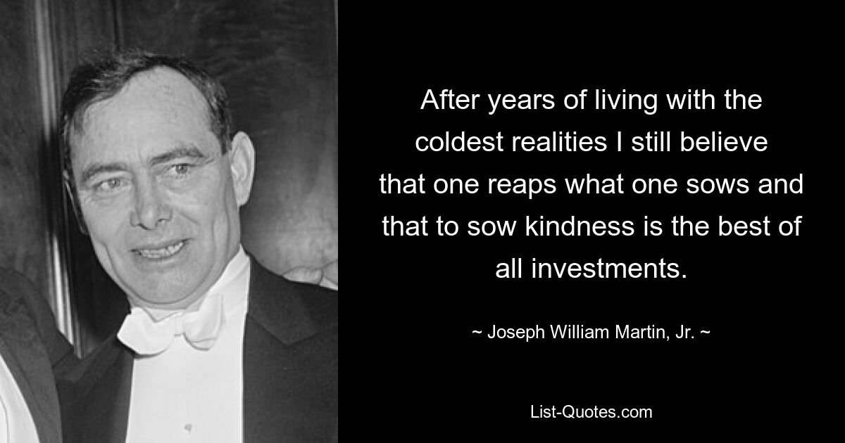 After years of living with the coldest realities I still believe that one reaps what one sows and that to sow kindness is the best of all investments. — © Joseph William Martin, Jr.