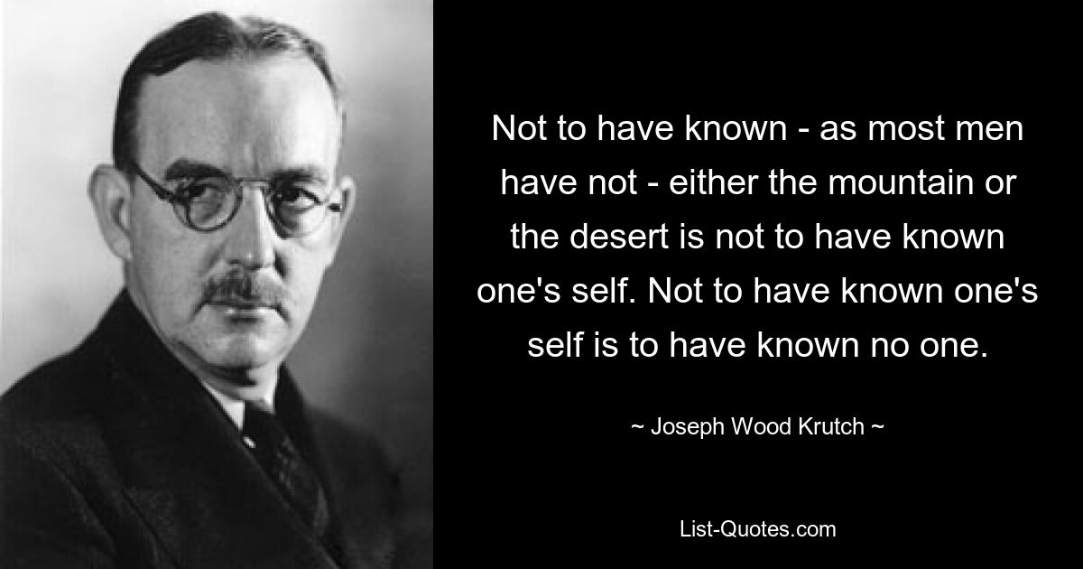 Not to have known - as most men have not - either the mountain or the desert is not to have known one's self. Not to have known one's self is to have known no one. — © Joseph Wood Krutch