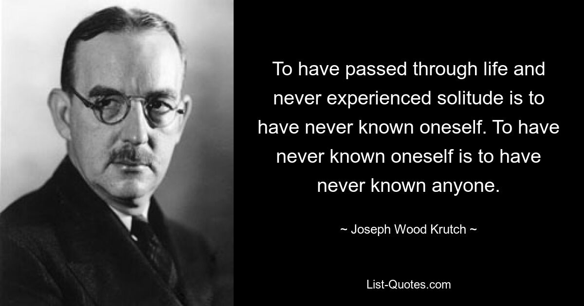 To have passed through life and never experienced solitude is to have never known oneself. To have never known oneself is to have never known anyone. — © Joseph Wood Krutch