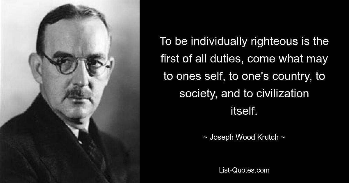 To be individually righteous is the first of all duties, come what may to ones self, to one's country, to society, and to civilization itself. — © Joseph Wood Krutch