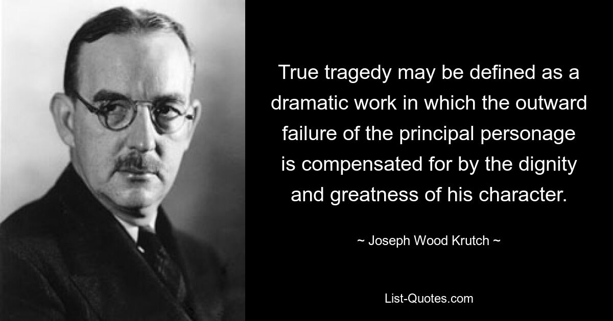 True tragedy may be defined as a dramatic work in which the outward failure of the principal personage is compensated for by the dignity and greatness of his character. — © Joseph Wood Krutch