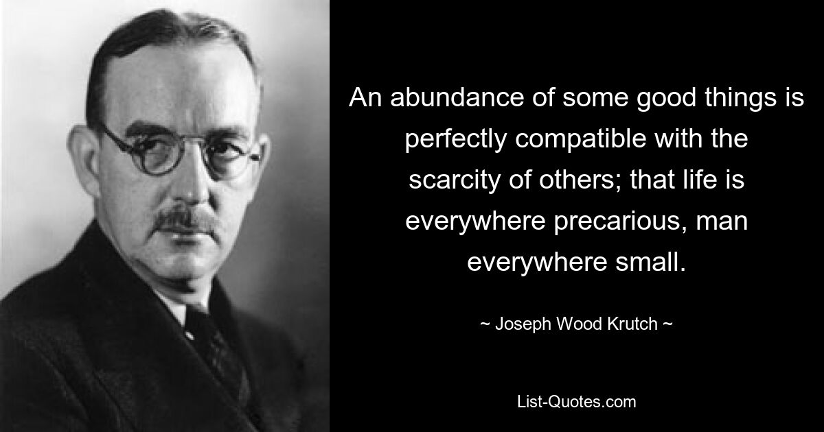 An abundance of some good things is perfectly compatible with the scarcity of others; that life is everywhere precarious, man everywhere small. — © Joseph Wood Krutch