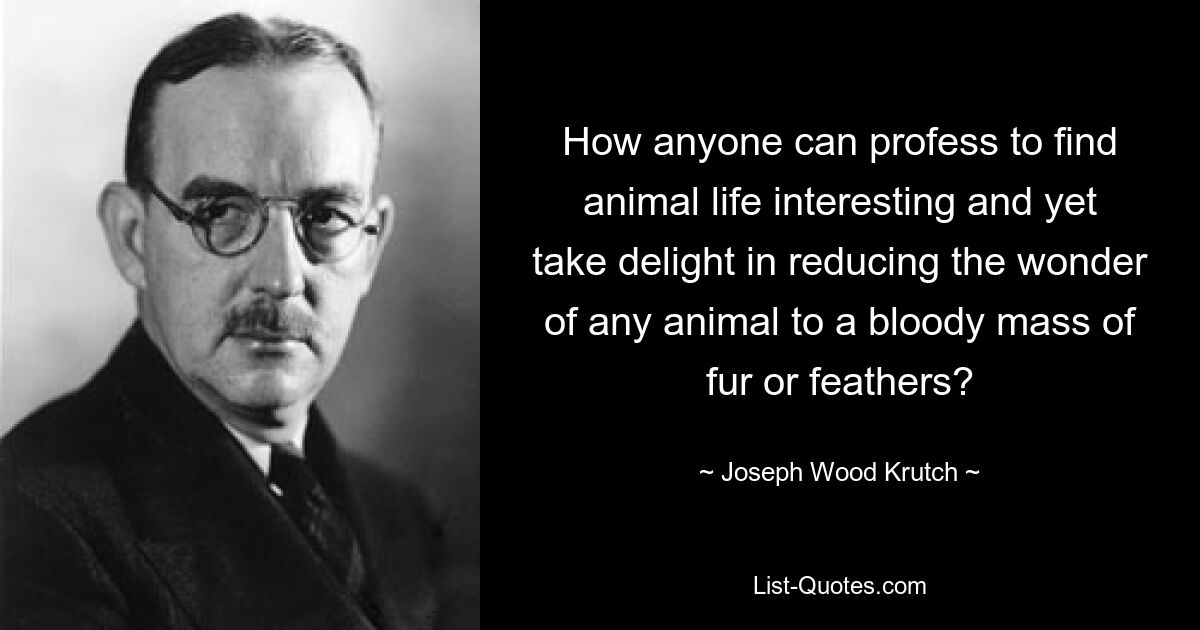 How anyone can profess to find animal life interesting and yet take delight in reducing the wonder of any animal to a bloody mass of fur or feathers? — © Joseph Wood Krutch