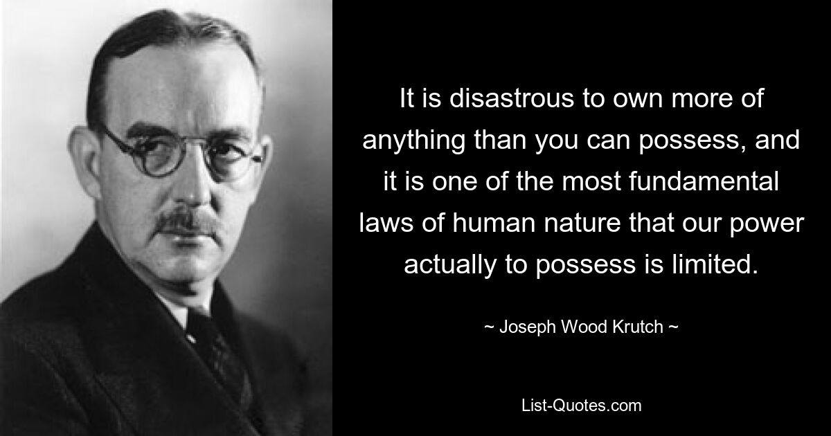 It is disastrous to own more of anything than you can possess, and it is one of the most fundamental laws of human nature that our power actually to possess is limited. — © Joseph Wood Krutch