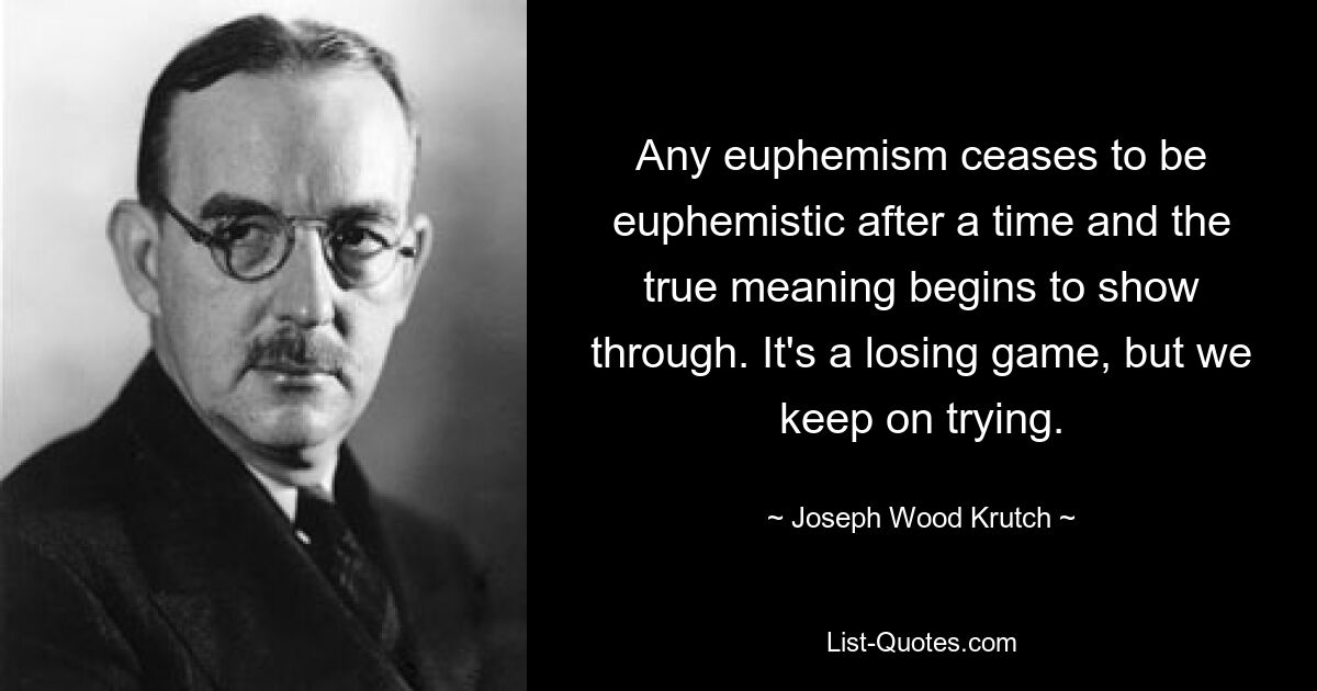 Any euphemism ceases to be euphemistic after a time and the true meaning begins to show through. It's a losing game, but we keep on trying. — © Joseph Wood Krutch