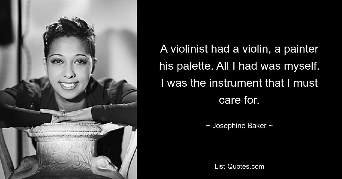 A violinist had a violin, a painter his palette. All I had was myself. I was the instrument that I must care for. — © Josephine Baker