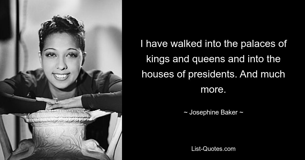 I have walked into the palaces of kings and queens and into the houses of presidents. And much more. — © Josephine Baker