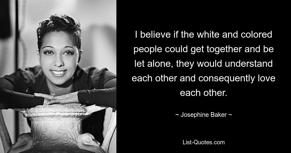 I believe if the white and colored people could get together and be let alone, they would understand each other and consequently love each other. — © Josephine Baker