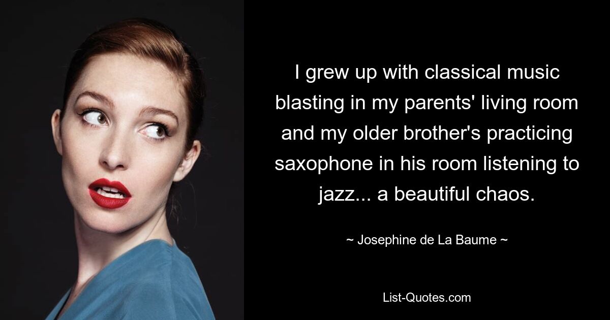 I grew up with classical music blasting in my parents' living room and my older brother's practicing saxophone in his room listening to jazz... a beautiful chaos. — © Josephine de La Baume