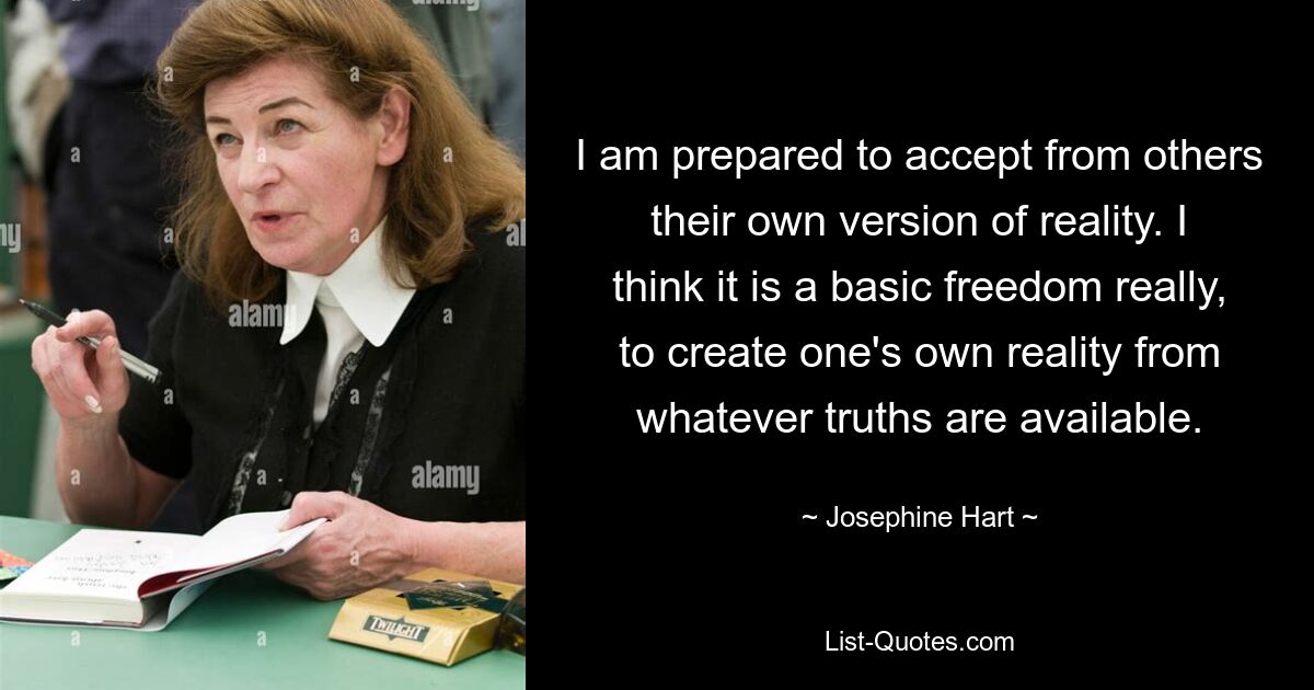 I am prepared to accept from others their own version of reality. I think it is a basic freedom really, to create one's own reality from whatever truths are available. — © Josephine Hart