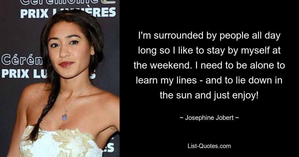 I'm surrounded by people all day long so I like to stay by myself at the weekend. I need to be alone to learn my lines - and to lie down in the sun and just enjoy! — © Josephine Jobert