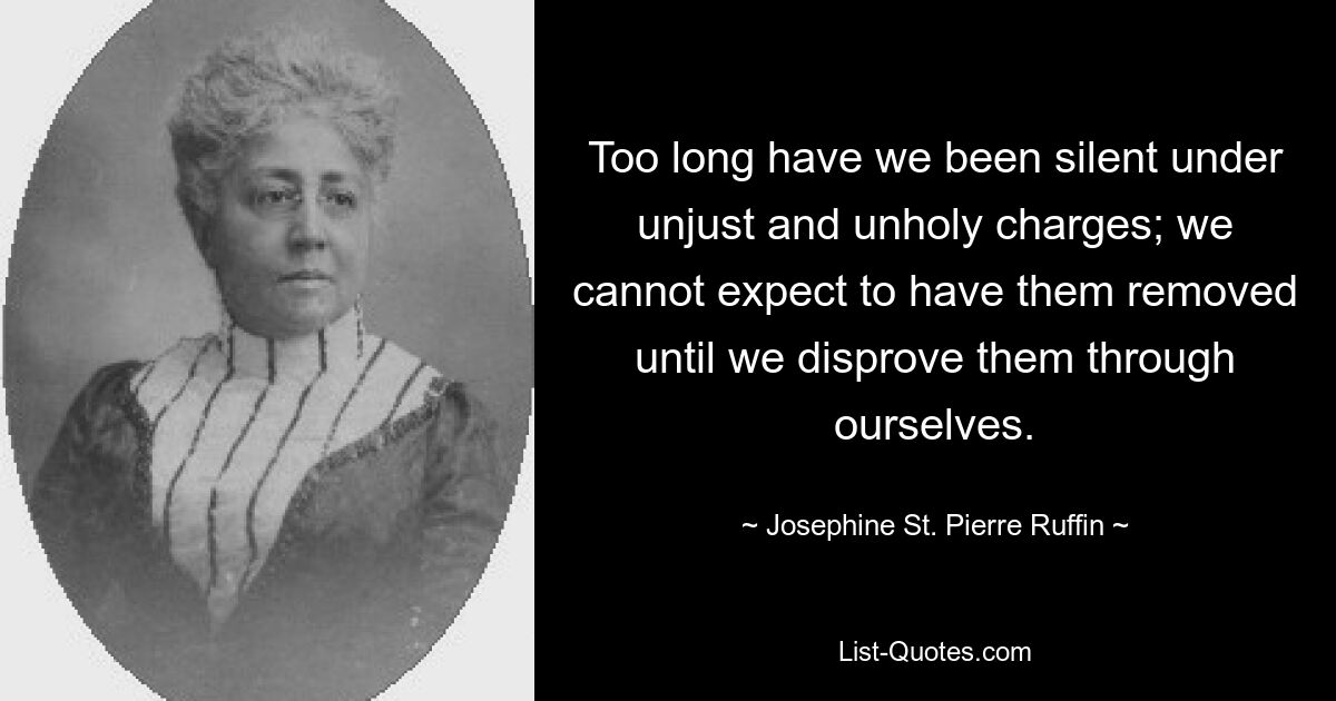 Too long have we been silent under unjust and unholy charges; we cannot expect to have them removed until we disprove them through ourselves. — © Josephine St. Pierre Ruffin