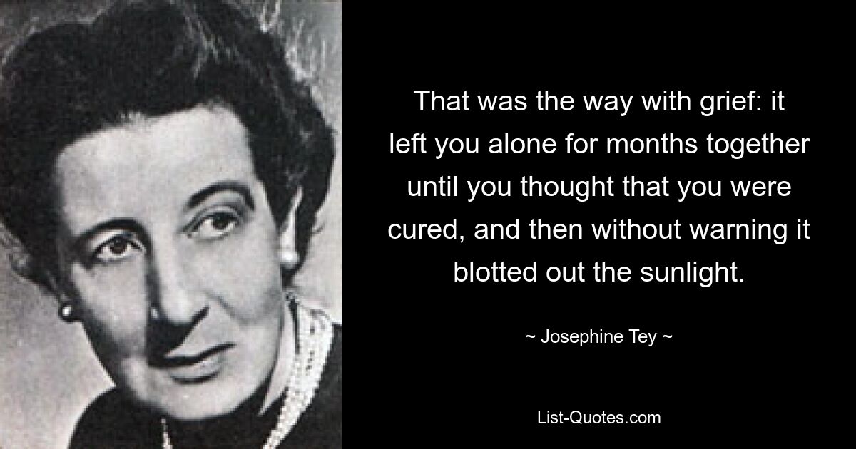 That was the way with grief: it left you alone for months together until you thought that you were cured, and then without warning it blotted out the sunlight. — © Josephine Tey