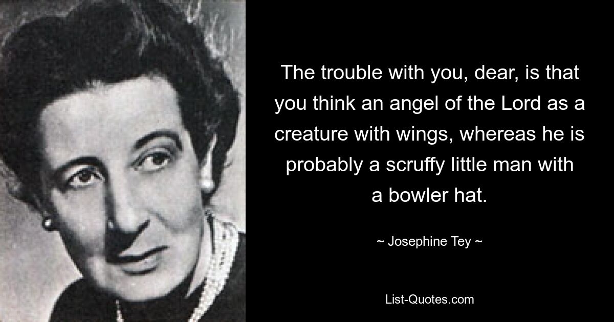 The trouble with you, dear, is that you think an angel of the Lord as a creature with wings, whereas he is probably a scruffy little man with a bowler hat. — © Josephine Tey