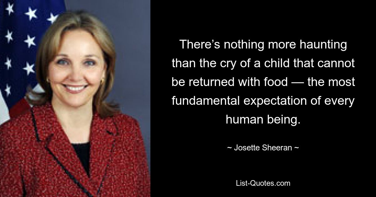 There’s nothing more haunting than the cry of a child that cannot be returned with food — the most fundamental expectation of every human being. — © Josette Sheeran