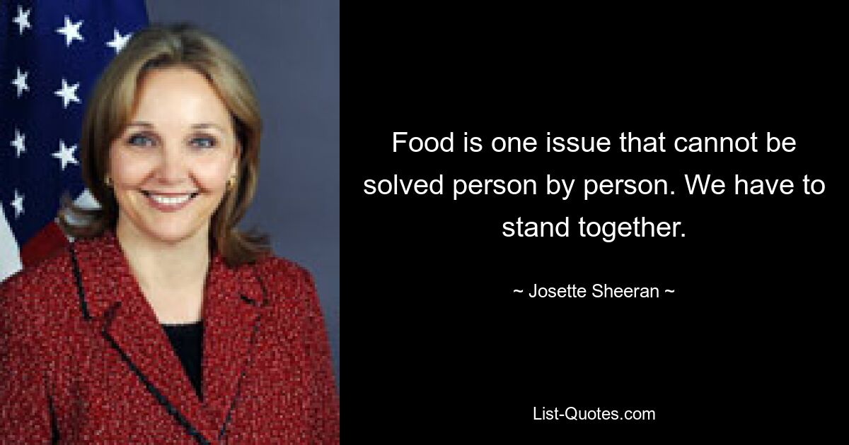 Food is one issue that cannot be solved person by person. We have to stand together. — © Josette Sheeran