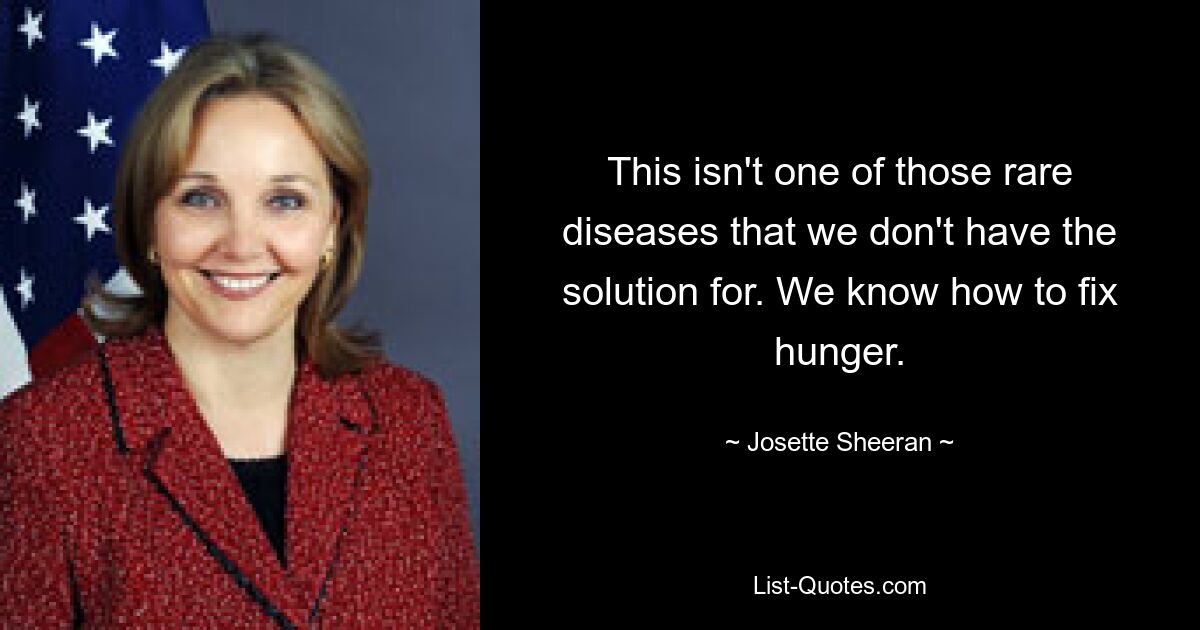 This isn't one of those rare diseases that we don't have the solution for. We know how to fix hunger. — © Josette Sheeran