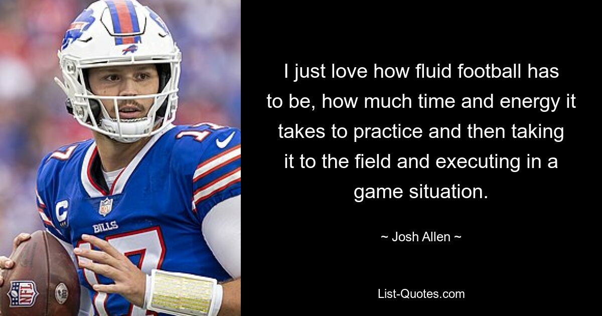 I just love how fluid football has to be, how much time and energy it takes to practice and then taking it to the field and executing in a game situation. — © Josh Allen