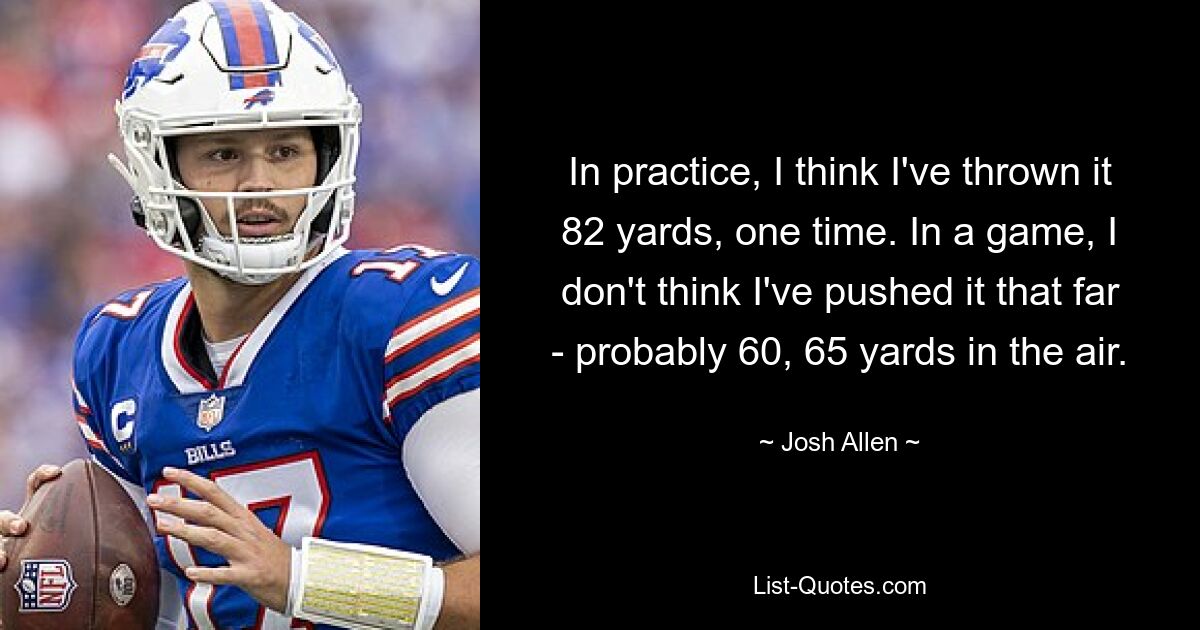 In practice, I think I've thrown it 82 yards, one time. In a game, I don't think I've pushed it that far - probably 60, 65 yards in the air. — © Josh Allen