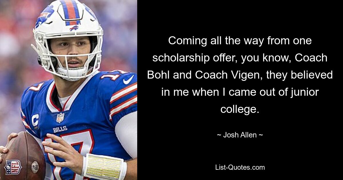 Coming all the way from one scholarship offer, you know, Coach Bohl and Coach Vigen, they believed in me when I came out of junior college. — © Josh Allen