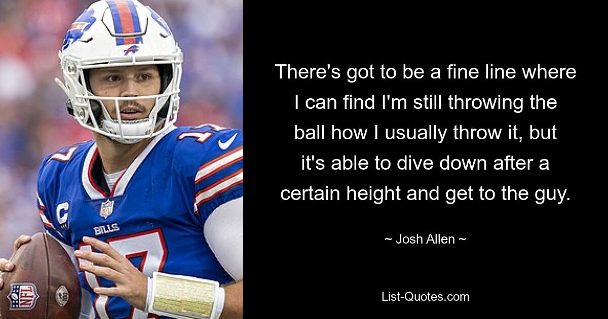 There's got to be a fine line where I can find I'm still throwing the ball how I usually throw it, but it's able to dive down after a certain height and get to the guy. — © Josh Allen