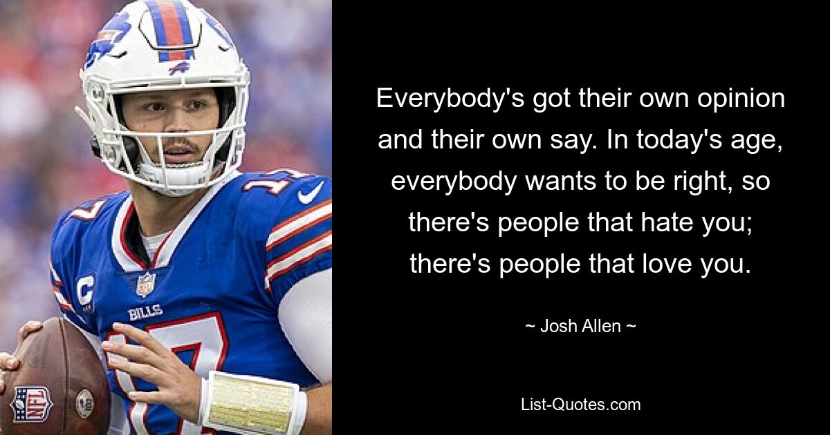 Everybody's got their own opinion and their own say. In today's age, everybody wants to be right, so there's people that hate you; there's people that love you. — © Josh Allen