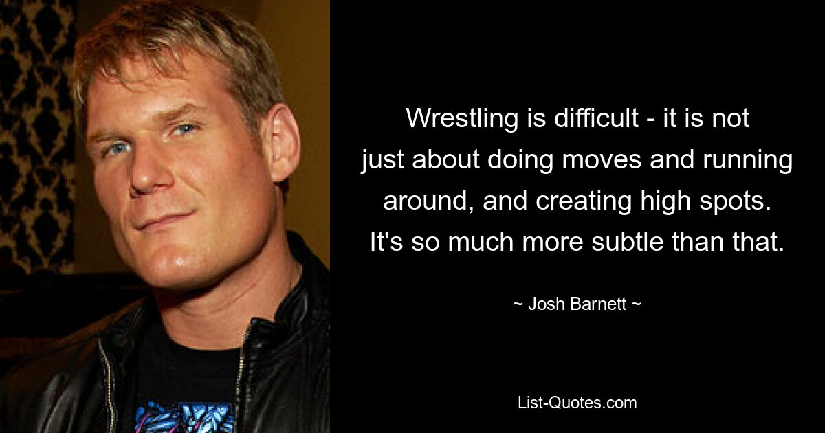 Wrestling is difficult - it is not just about doing moves and running around, and creating high spots. It's so much more subtle than that. — © Josh Barnett