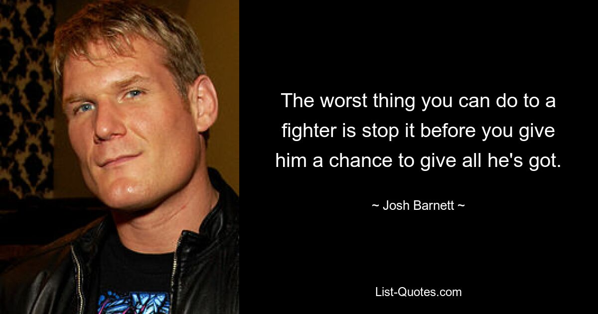 The worst thing you can do to a fighter is stop it before you give him a chance to give all he's got. — © Josh Barnett