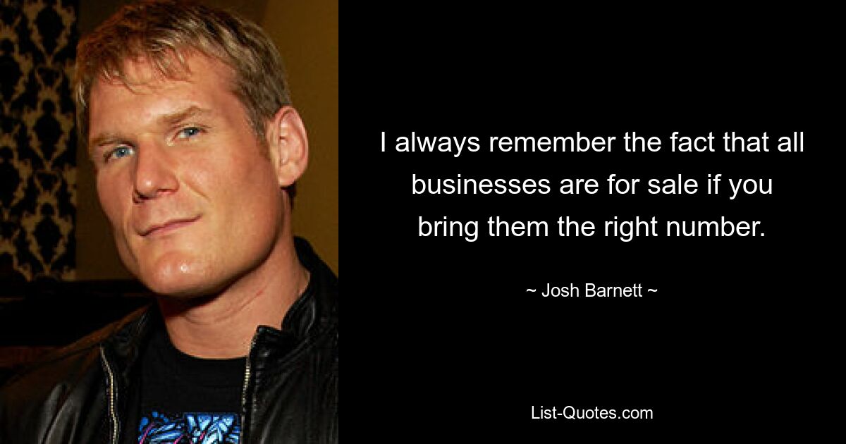 I always remember the fact that all businesses are for sale if you bring them the right number. — © Josh Barnett