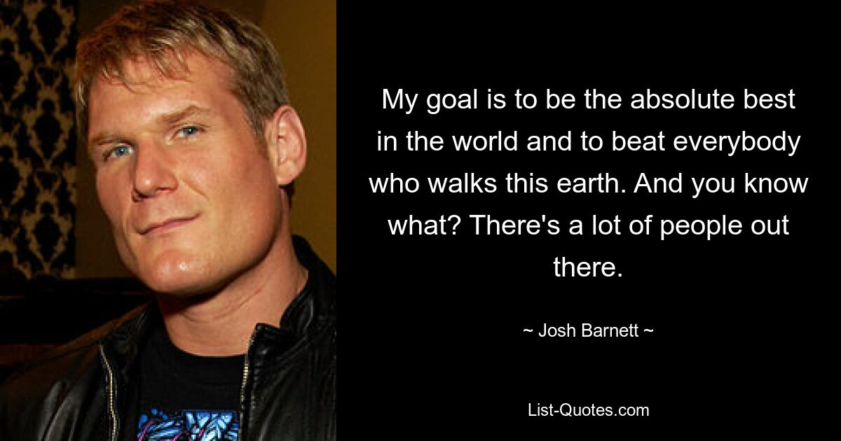 My goal is to be the absolute best in the world and to beat everybody who walks this earth. And you know what? There's a lot of people out there. — © Josh Barnett