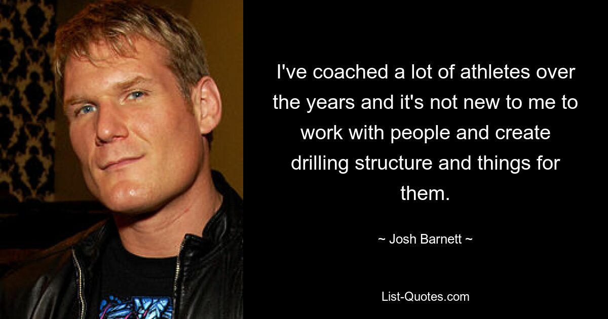 I've coached a lot of athletes over the years and it's not new to me to work with people and create drilling structure and things for them. — © Josh Barnett