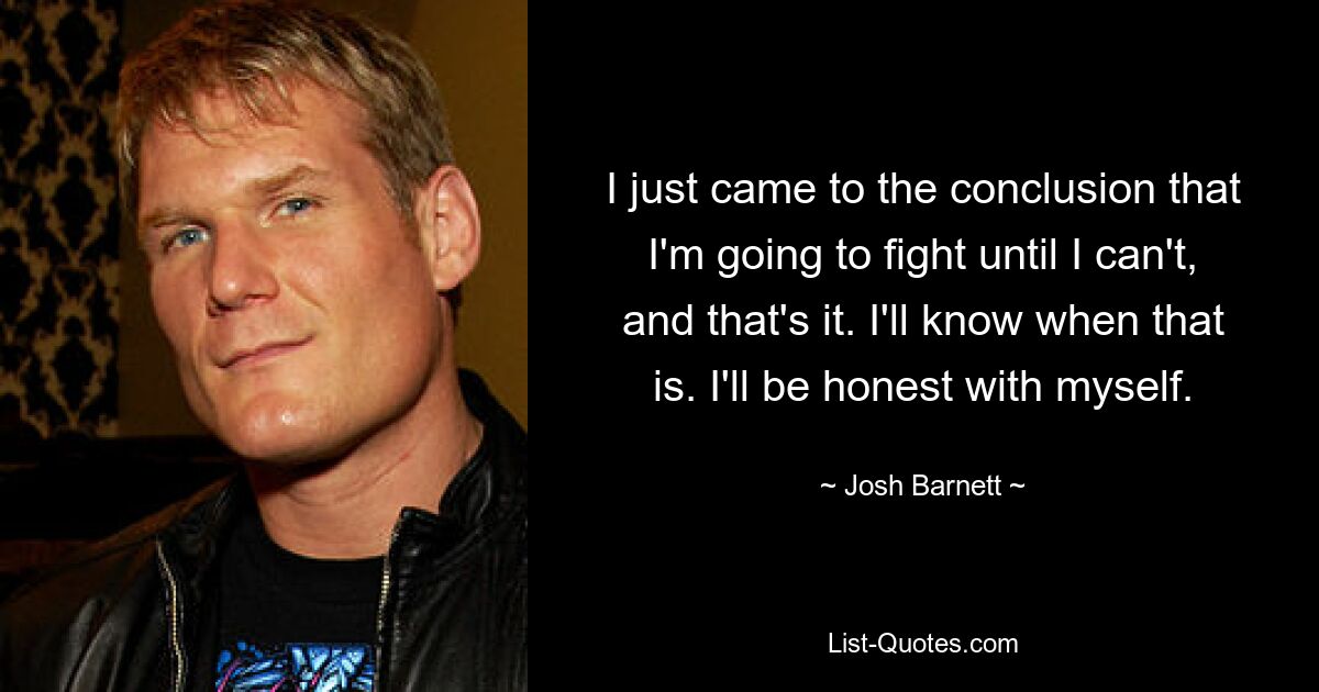 I just came to the conclusion that I'm going to fight until I can't, and that's it. I'll know when that is. I'll be honest with myself. — © Josh Barnett