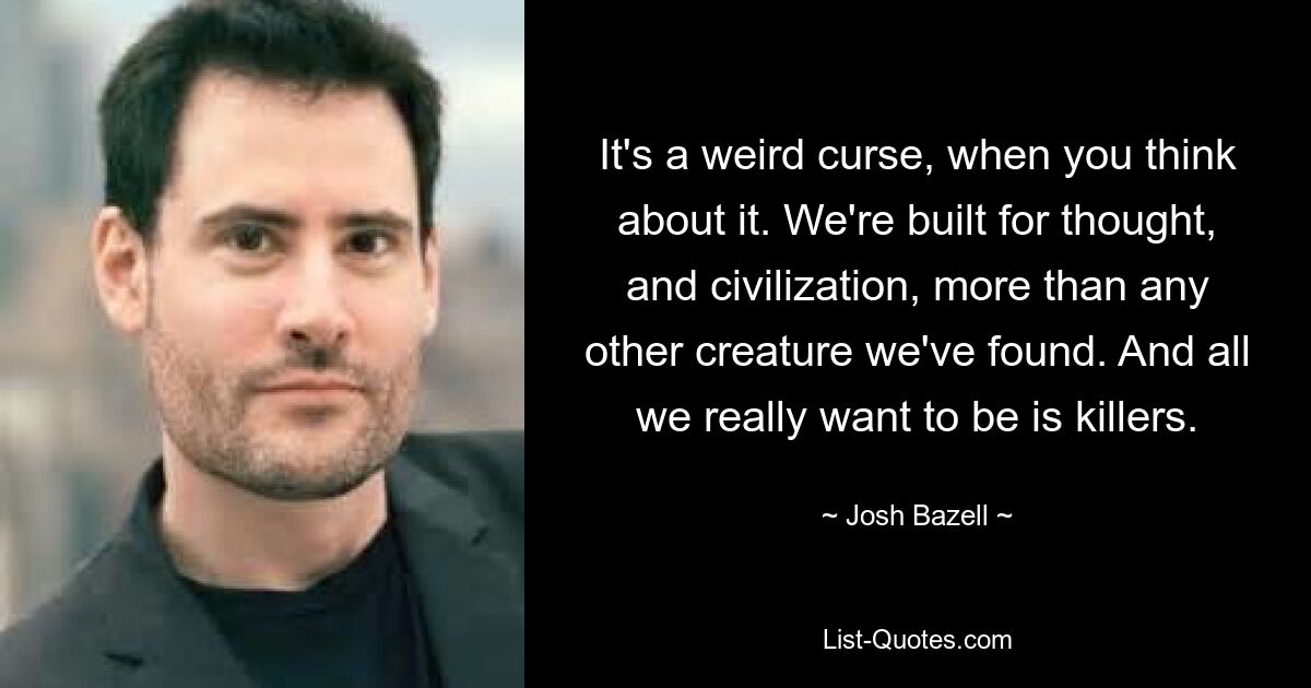 It's a weird curse, when you think about it. We're built for thought, and civilization, more than any other creature we've found. And all we really want to be is killers. — © Josh Bazell