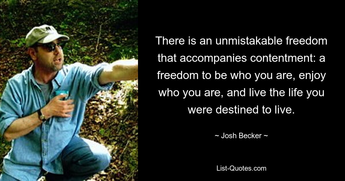 There is an unmistakable freedom that accompanies contentment: a freedom to be who you are, enjoy who you are, and live the life you were destined to live. — © Josh Becker