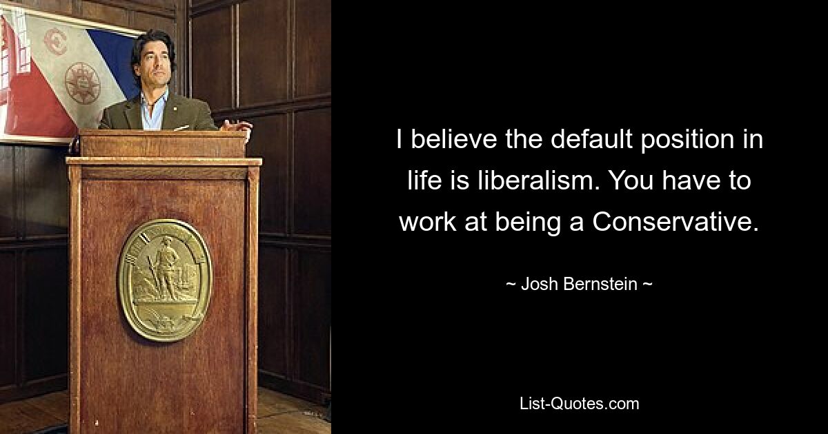 I believe the default position in life is liberalism. You have to work at being a Conservative. — © Josh Bernstein