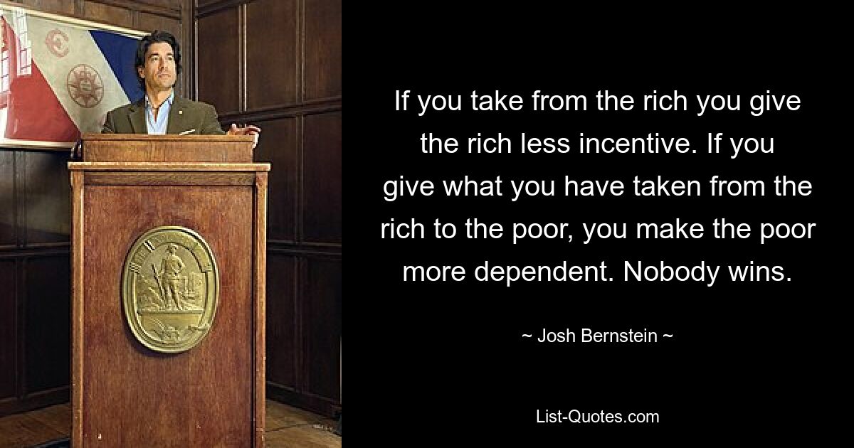 If you take from the rich you give the rich less incentive. If you give what you have taken from the rich to the poor, you make the poor more dependent. Nobody wins. — © Josh Bernstein