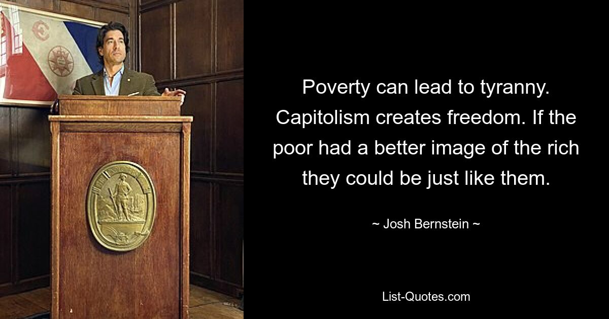 Poverty can lead to tyranny. Capitolism creates freedom. If the poor had a better image of the rich they could be just like them. — © Josh Bernstein