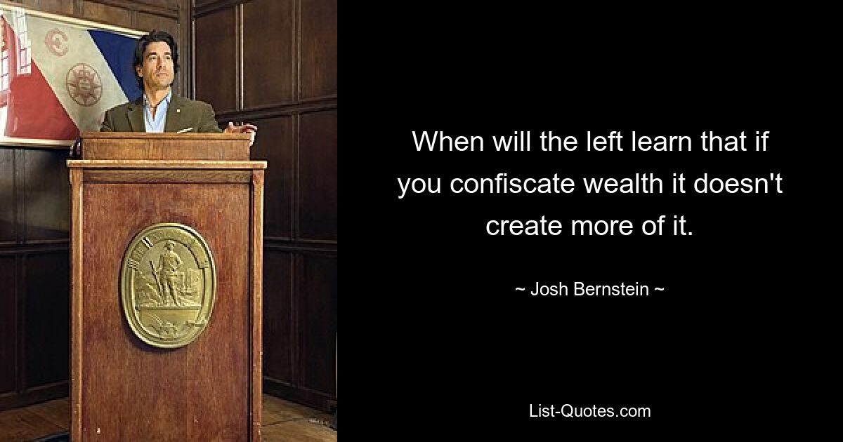 When will the left learn that if you confiscate wealth it doesn't create more of it. — © Josh Bernstein