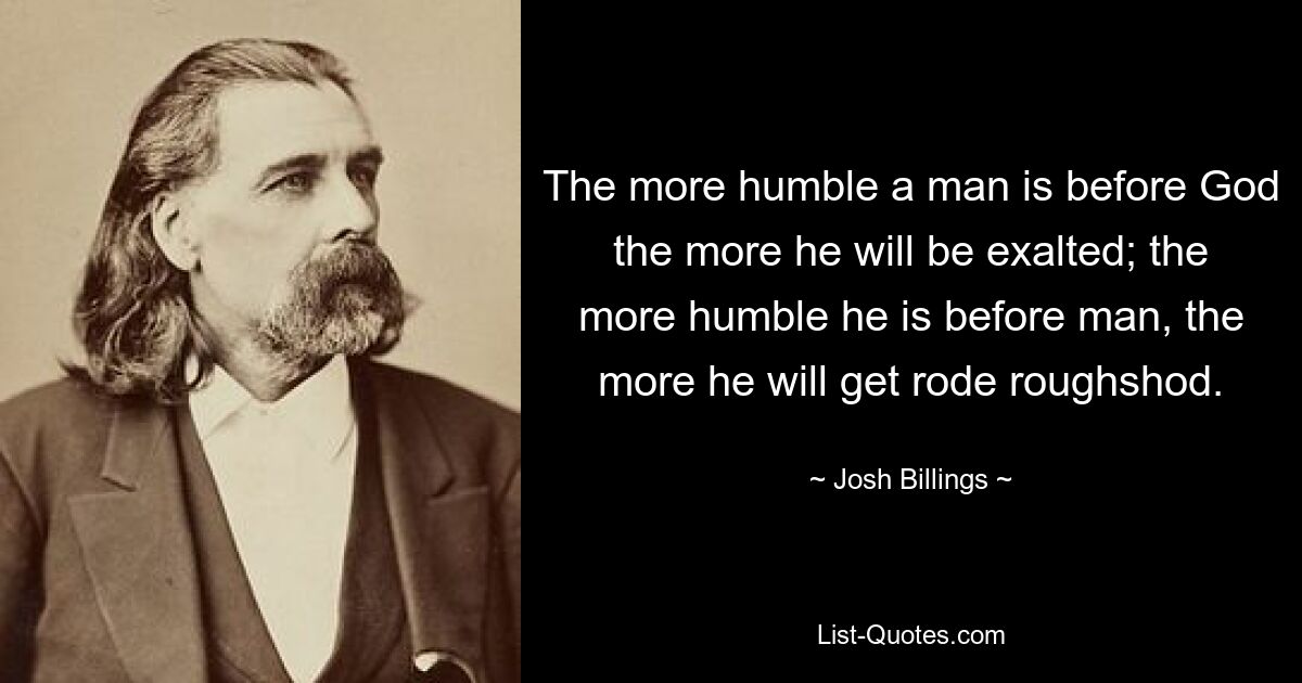 The more humble a man is before God the more he will be exalted; the more humble he is before man, the more he will get rode roughshod. — © Josh Billings