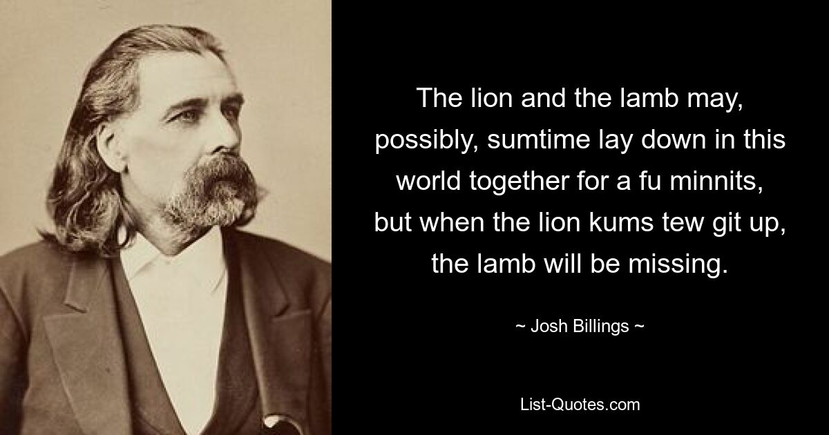 The lion and the lamb may, possibly, sumtime lay down in this world together for a fu minnits, but when the lion kums tew git up, the lamb will be missing. — © Josh Billings