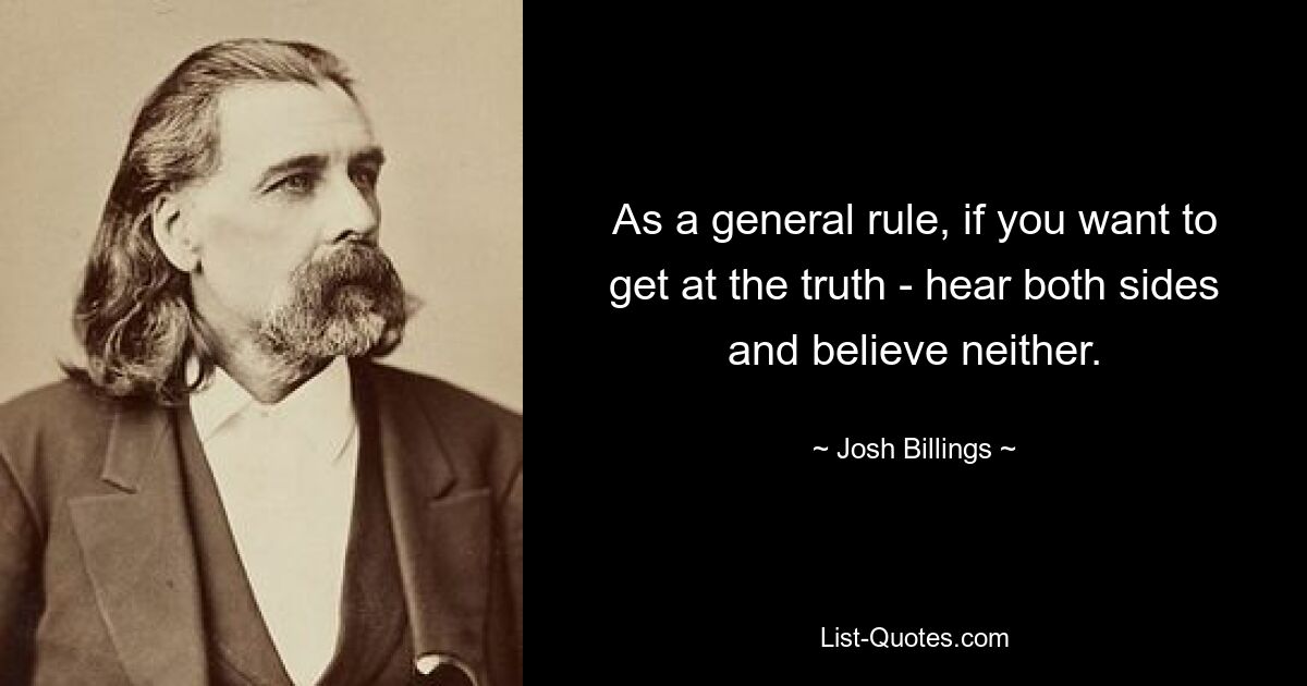 As a general rule, if you want to get at the truth - hear both sides and believe neither. — © Josh Billings