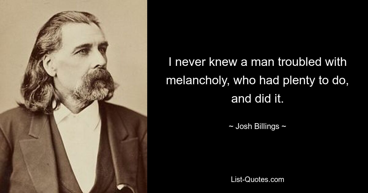 I never knew a man troubled with melancholy, who had plenty to do, and did it. — © Josh Billings