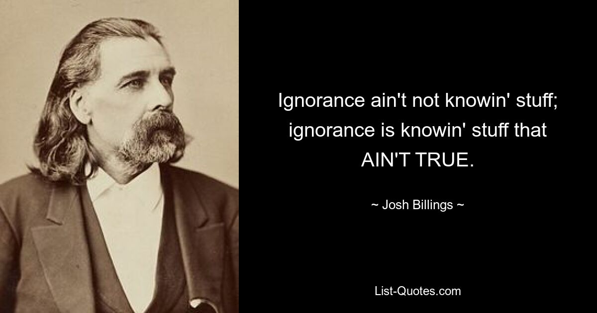 Ignorance ain't not knowin' stuff; ignorance is knowin' stuff that AIN'T TRUE. — © Josh Billings