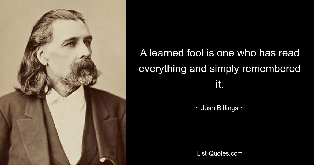 A learned fool is one who has read everything and simply remembered it. — © Josh Billings