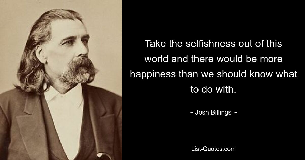 Take the selfishness out of this world and there would be more happiness than we should know what to do with. — © Josh Billings